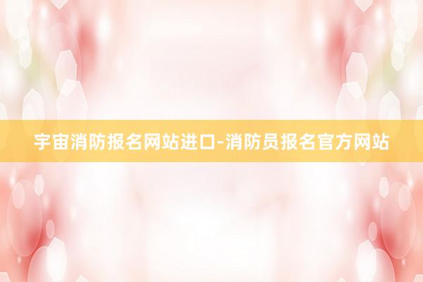 宇宙消防报名网站进口-消防员报名官方网站