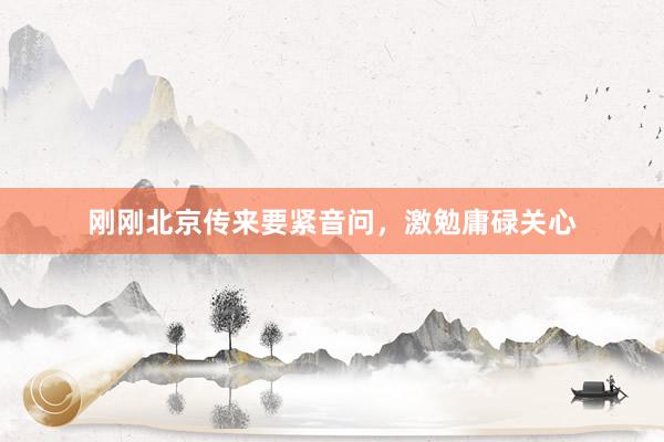 刚刚北京传来要紧音问，激勉庸碌关心
