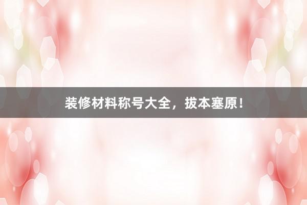 装修材料称号大全，拔本塞原！