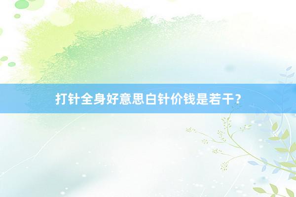 打针全身好意思白针价钱是若干？