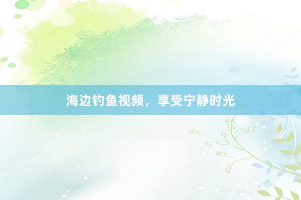 海边钓鱼视频，享受宁静时光