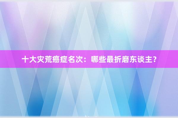 十大灾荒癌症名次：哪些最折磨东谈主？