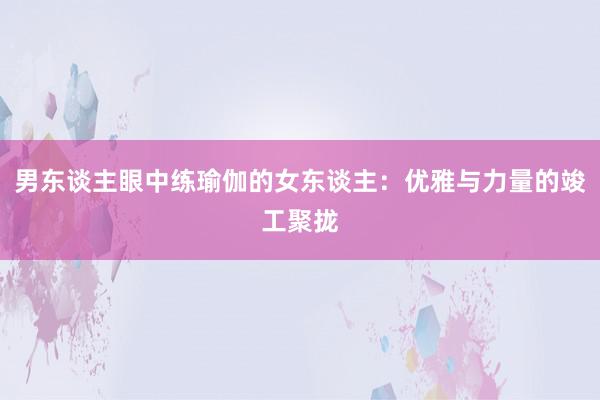男东谈主眼中练瑜伽的女东谈主：优雅与力量的竣工聚拢